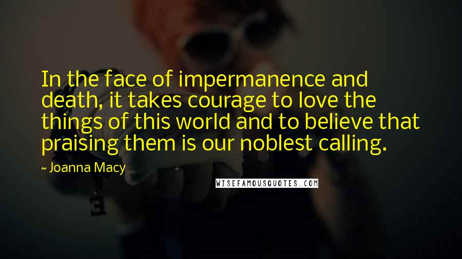 Joanna Macy Quotes: In the face of impermanence and death, it takes courage to love the things of this world and to believe that praising them is our noblest calling.