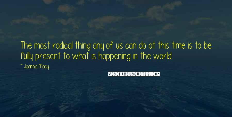 Joanna Macy Quotes: The most radical thing any of us can do at this time is to be fully present to what is happening in the world.