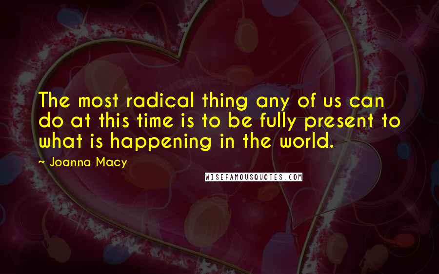 Joanna Macy Quotes: The most radical thing any of us can do at this time is to be fully present to what is happening in the world.