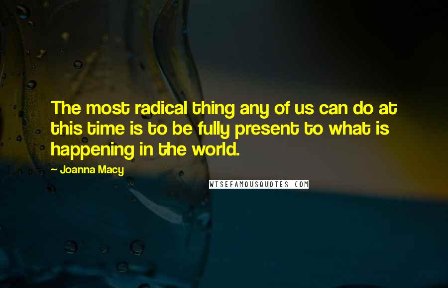 Joanna Macy Quotes: The most radical thing any of us can do at this time is to be fully present to what is happening in the world.