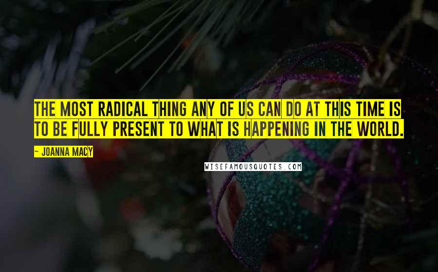 Joanna Macy Quotes: The most radical thing any of us can do at this time is to be fully present to what is happening in the world.