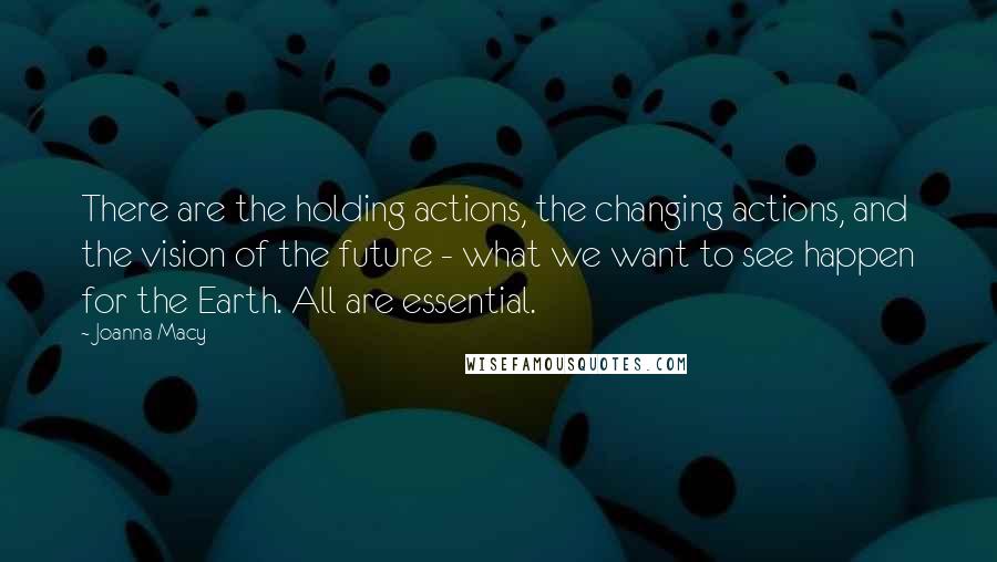 Joanna Macy Quotes: There are the holding actions, the changing actions, and the vision of the future - what we want to see happen for the Earth. All are essential.