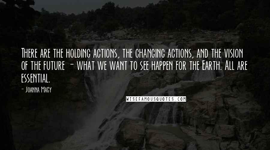 Joanna Macy Quotes: There are the holding actions, the changing actions, and the vision of the future - what we want to see happen for the Earth. All are essential.