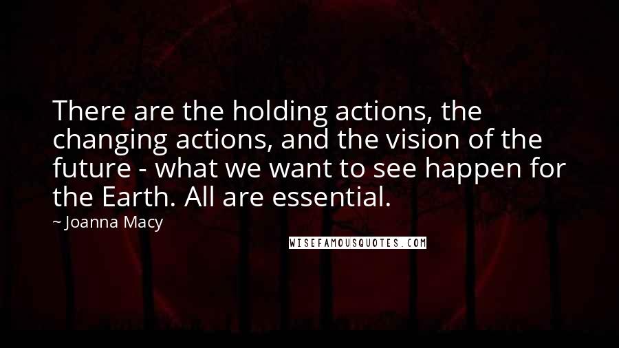 Joanna Macy Quotes: There are the holding actions, the changing actions, and the vision of the future - what we want to see happen for the Earth. All are essential.