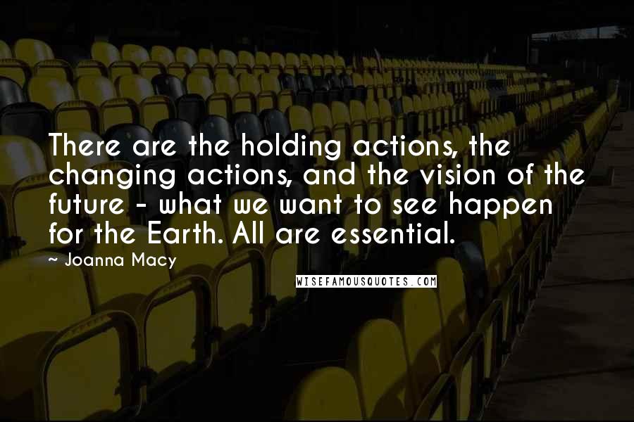 Joanna Macy Quotes: There are the holding actions, the changing actions, and the vision of the future - what we want to see happen for the Earth. All are essential.