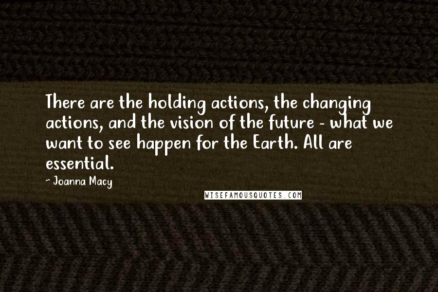 Joanna Macy Quotes: There are the holding actions, the changing actions, and the vision of the future - what we want to see happen for the Earth. All are essential.