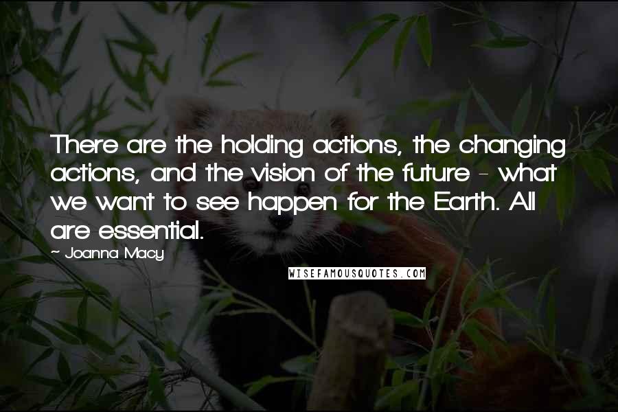 Joanna Macy Quotes: There are the holding actions, the changing actions, and the vision of the future - what we want to see happen for the Earth. All are essential.