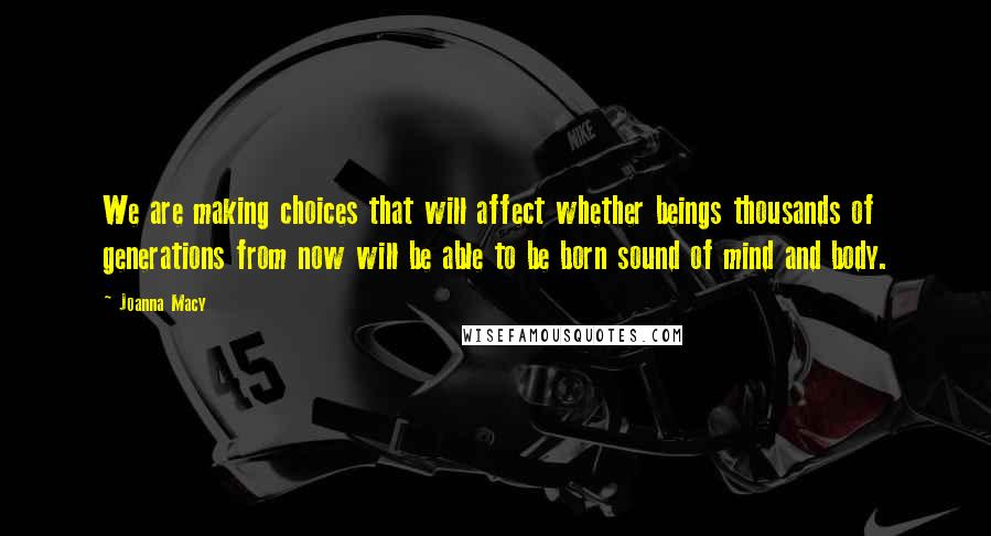 Joanna Macy Quotes: We are making choices that will affect whether beings thousands of generations from now will be able to be born sound of mind and body.