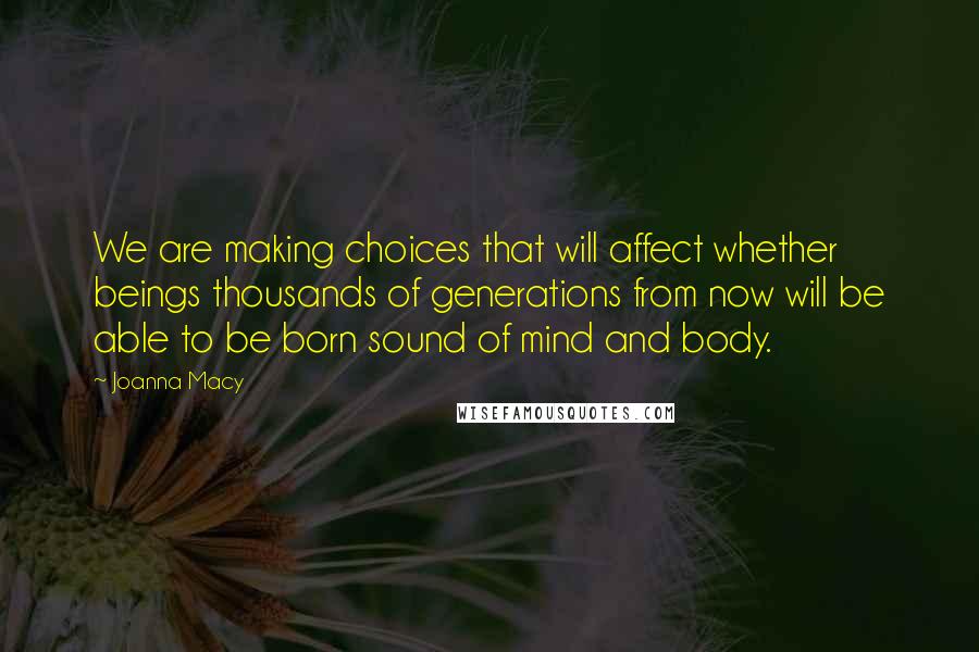 Joanna Macy Quotes: We are making choices that will affect whether beings thousands of generations from now will be able to be born sound of mind and body.