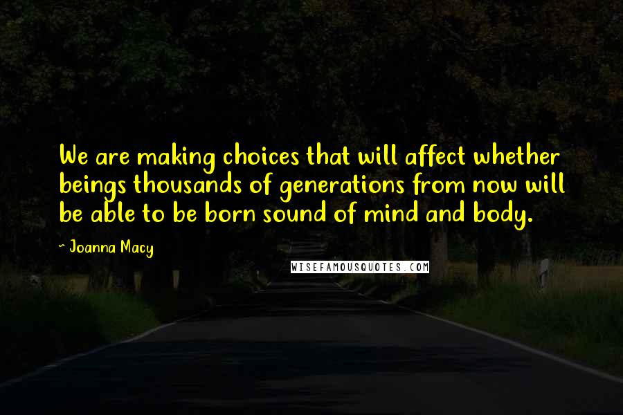 Joanna Macy Quotes: We are making choices that will affect whether beings thousands of generations from now will be able to be born sound of mind and body.