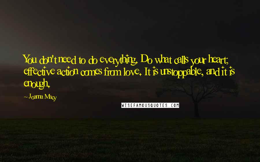 Joanna Macy Quotes: You don't need to do everything. Do what calls your heart; effective action comes from love. It is unstoppable, and it is enough.