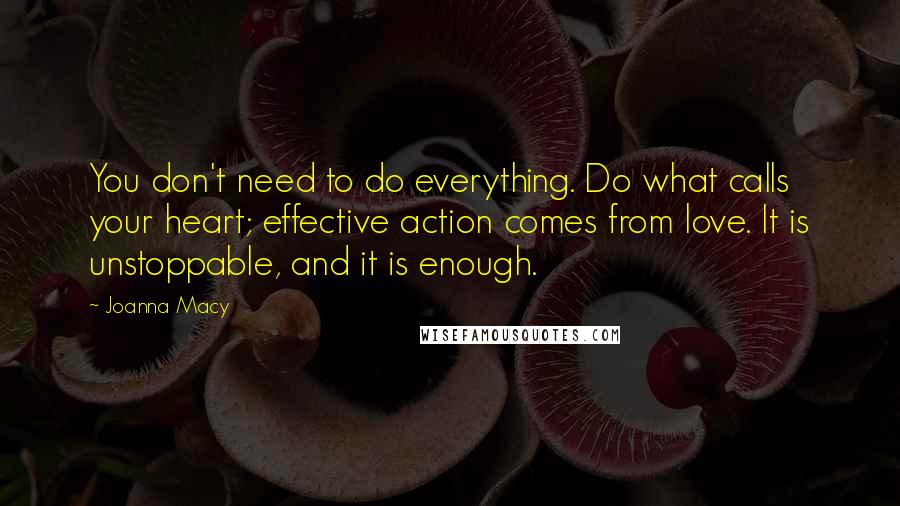 Joanna Macy Quotes: You don't need to do everything. Do what calls your heart; effective action comes from love. It is unstoppable, and it is enough.