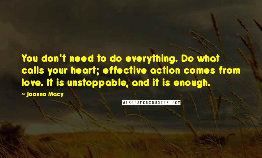 Joanna Macy Quotes: You don't need to do everything. Do what calls your heart; effective action comes from love. It is unstoppable, and it is enough.