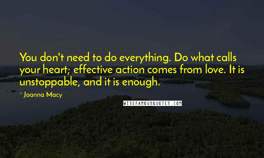 Joanna Macy Quotes: You don't need to do everything. Do what calls your heart; effective action comes from love. It is unstoppable, and it is enough.