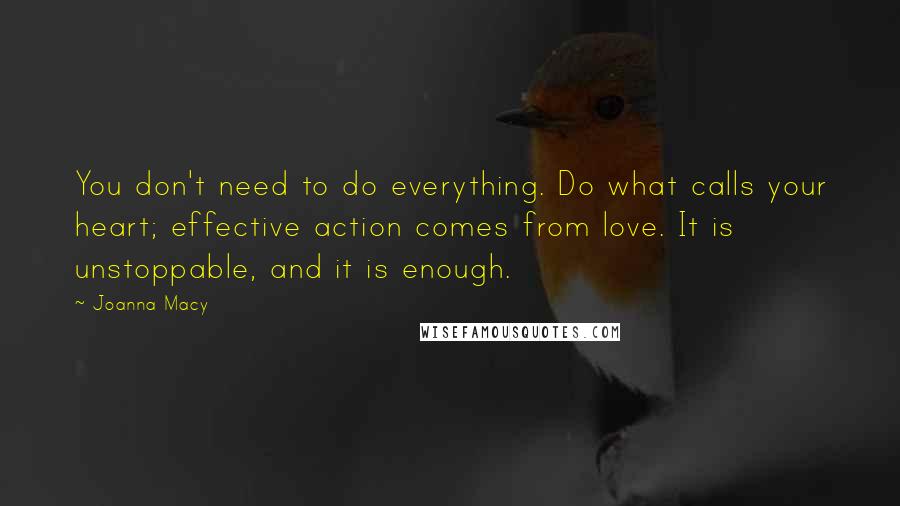 Joanna Macy Quotes: You don't need to do everything. Do what calls your heart; effective action comes from love. It is unstoppable, and it is enough.