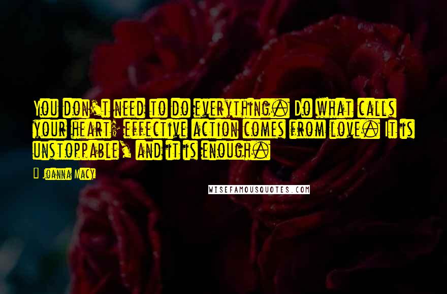 Joanna Macy Quotes: You don't need to do everything. Do what calls your heart; effective action comes from love. It is unstoppable, and it is enough.