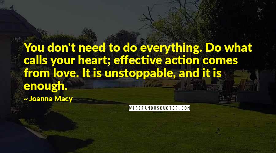 Joanna Macy Quotes: You don't need to do everything. Do what calls your heart; effective action comes from love. It is unstoppable, and it is enough.