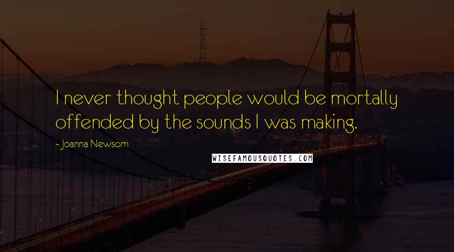 Joanna Newsom Quotes: I never thought people would be mortally offended by the sounds I was making.