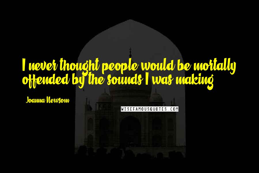 Joanna Newsom Quotes: I never thought people would be mortally offended by the sounds I was making.