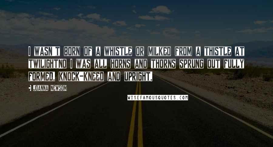 Joanna Newsom Quotes: I wasn't born of a whistle or milked from a thistle at twilightNo I was all horns and thorns sprung out fully formed, knock-kneed and upright.
