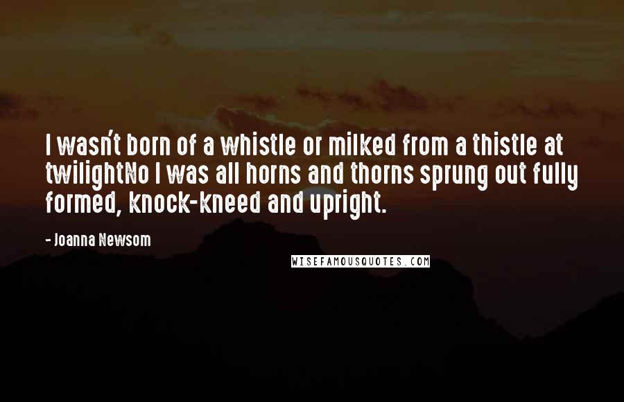 Joanna Newsom Quotes: I wasn't born of a whistle or milked from a thistle at twilightNo I was all horns and thorns sprung out fully formed, knock-kneed and upright.