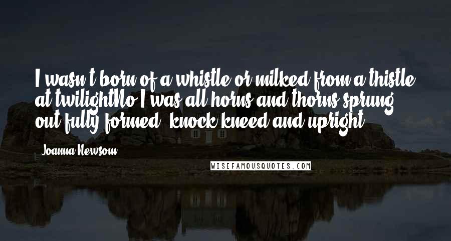 Joanna Newsom Quotes: I wasn't born of a whistle or milked from a thistle at twilightNo I was all horns and thorns sprung out fully formed, knock-kneed and upright.