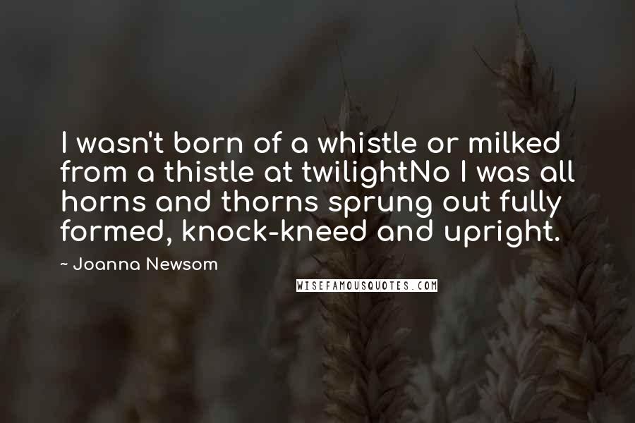 Joanna Newsom Quotes: I wasn't born of a whistle or milked from a thistle at twilightNo I was all horns and thorns sprung out fully formed, knock-kneed and upright.