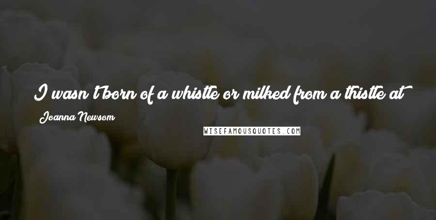 Joanna Newsom Quotes: I wasn't born of a whistle or milked from a thistle at twilightNo I was all horns and thorns sprung out fully formed, knock-kneed and upright.