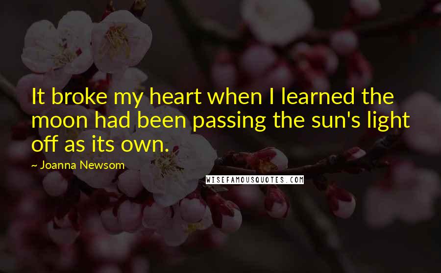 Joanna Newsom Quotes: It broke my heart when I learned the moon had been passing the sun's light off as its own.