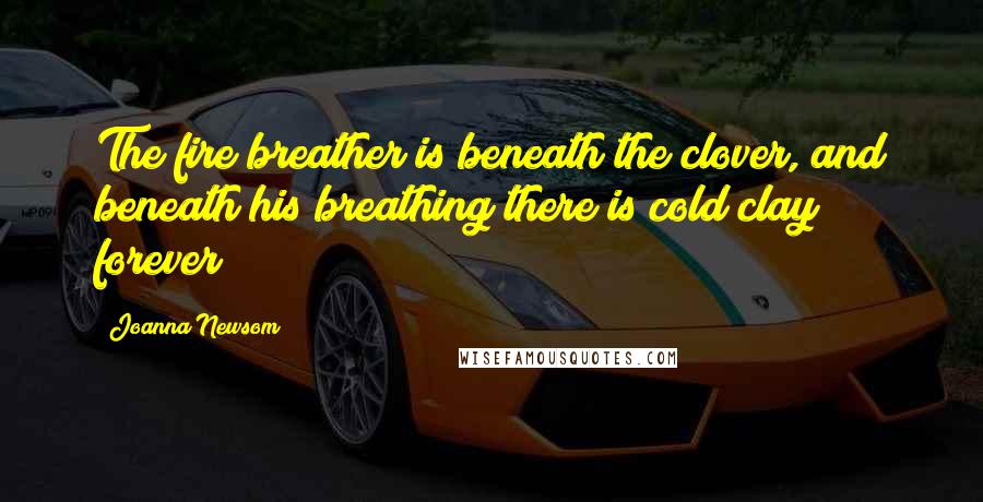 Joanna Newsom Quotes: The fire breather is beneath the clover, and beneath his breathing there is cold clay forever