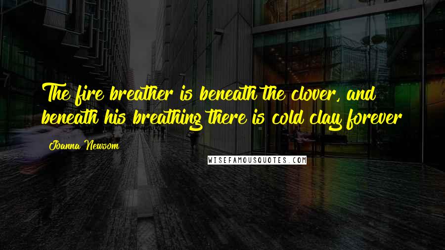 Joanna Newsom Quotes: The fire breather is beneath the clover, and beneath his breathing there is cold clay forever