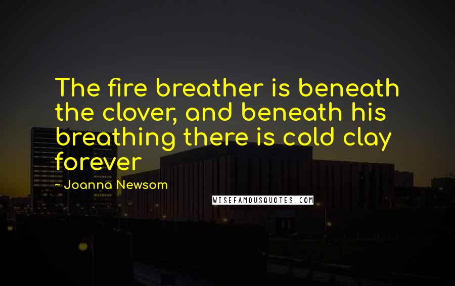 Joanna Newsom Quotes: The fire breather is beneath the clover, and beneath his breathing there is cold clay forever