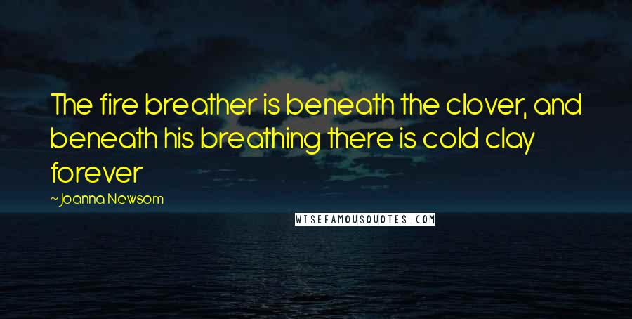 Joanna Newsom Quotes: The fire breather is beneath the clover, and beneath his breathing there is cold clay forever