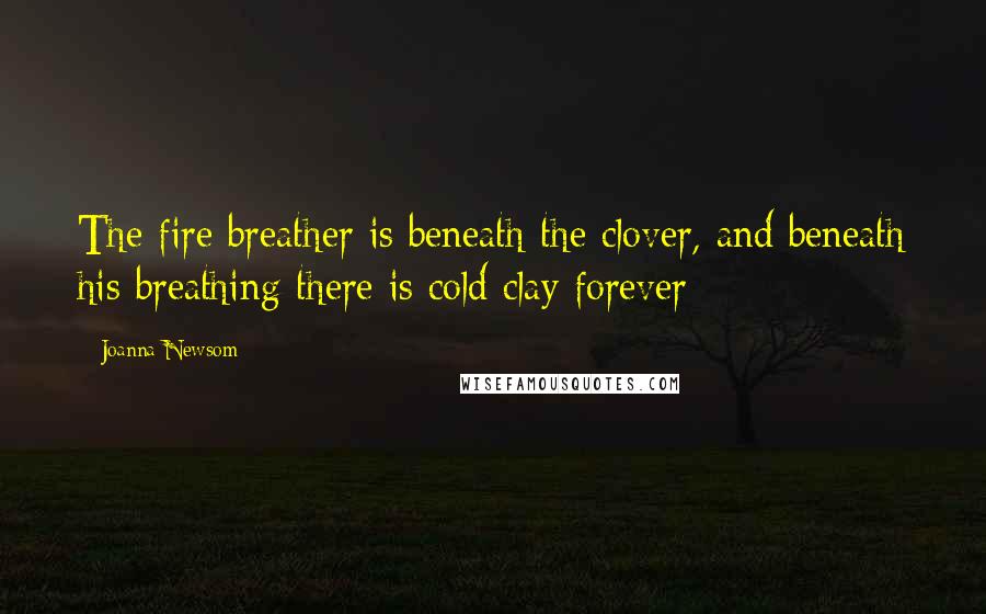 Joanna Newsom Quotes: The fire breather is beneath the clover, and beneath his breathing there is cold clay forever