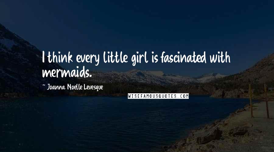 Joanna Noelle Levesque Quotes: I think every little girl is fascinated with mermaids.