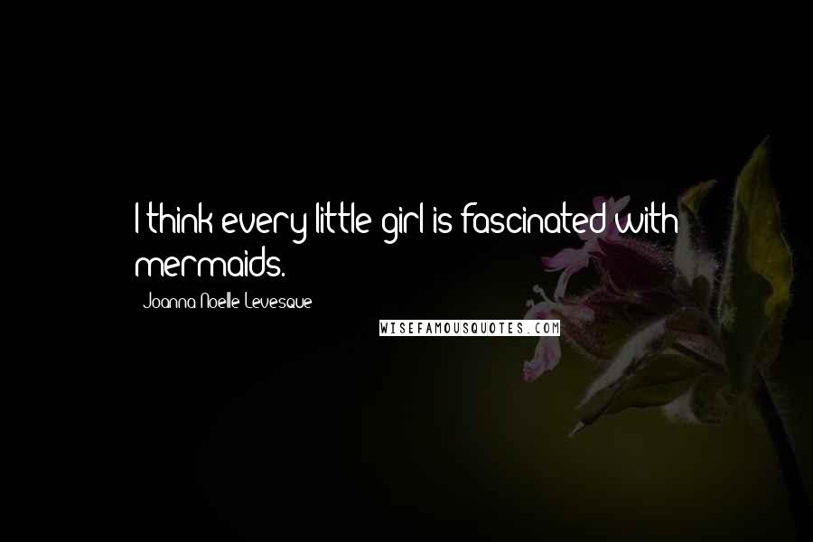 Joanna Noelle Levesque Quotes: I think every little girl is fascinated with mermaids.