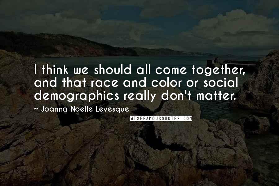 Joanna Noelle Levesque Quotes: I think we should all come together, and that race and color or social demographics really don't matter.