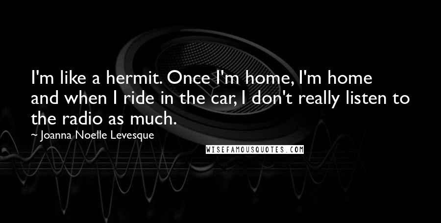 Joanna Noelle Levesque Quotes: I'm like a hermit. Once I'm home, I'm home and when I ride in the car, I don't really listen to the radio as much.