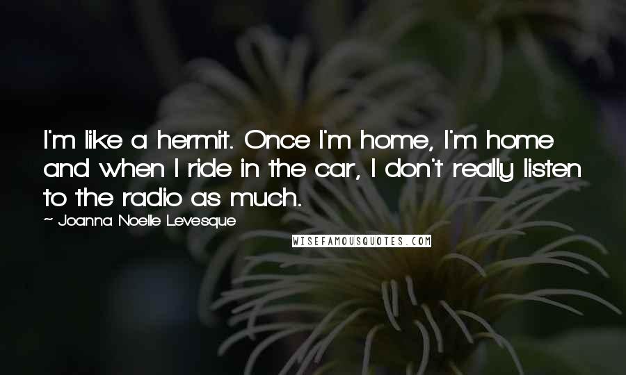 Joanna Noelle Levesque Quotes: I'm like a hermit. Once I'm home, I'm home and when I ride in the car, I don't really listen to the radio as much.