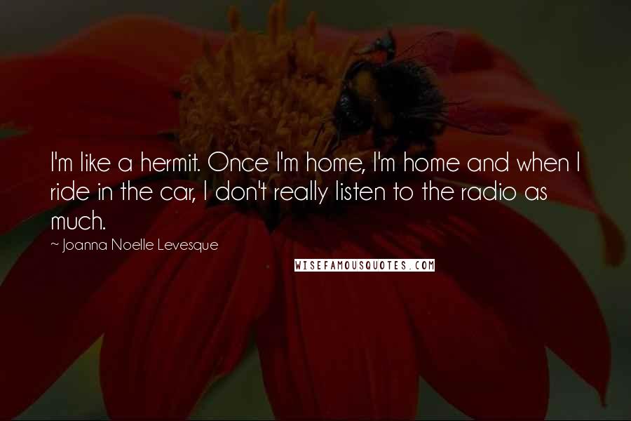 Joanna Noelle Levesque Quotes: I'm like a hermit. Once I'm home, I'm home and when I ride in the car, I don't really listen to the radio as much.