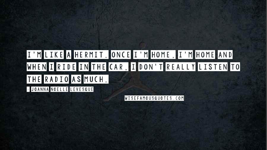Joanna Noelle Levesque Quotes: I'm like a hermit. Once I'm home, I'm home and when I ride in the car, I don't really listen to the radio as much.