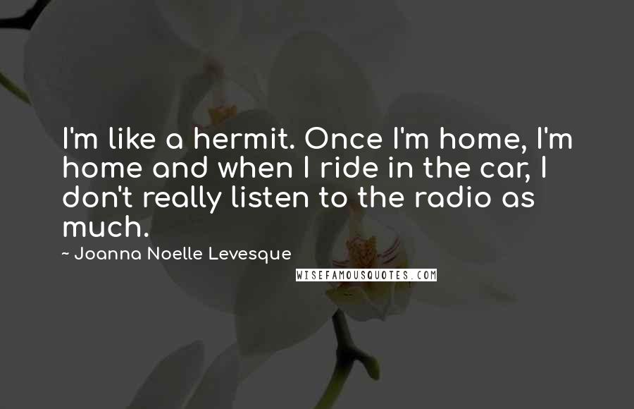 Joanna Noelle Levesque Quotes: I'm like a hermit. Once I'm home, I'm home and when I ride in the car, I don't really listen to the radio as much.