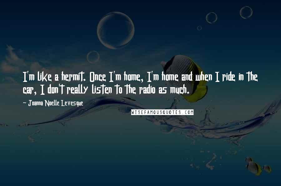 Joanna Noelle Levesque Quotes: I'm like a hermit. Once I'm home, I'm home and when I ride in the car, I don't really listen to the radio as much.