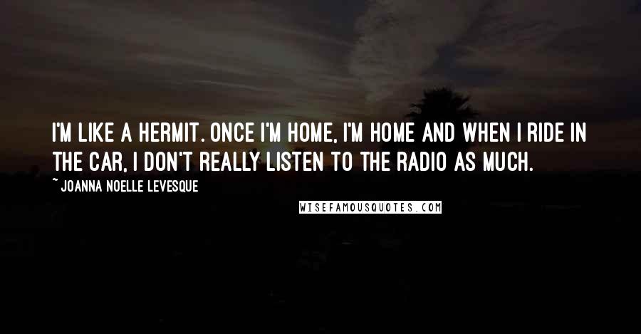 Joanna Noelle Levesque Quotes: I'm like a hermit. Once I'm home, I'm home and when I ride in the car, I don't really listen to the radio as much.