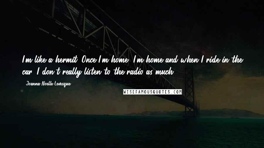 Joanna Noelle Levesque Quotes: I'm like a hermit. Once I'm home, I'm home and when I ride in the car, I don't really listen to the radio as much.