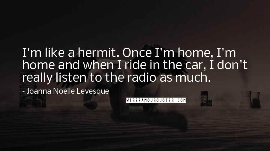 Joanna Noelle Levesque Quotes: I'm like a hermit. Once I'm home, I'm home and when I ride in the car, I don't really listen to the radio as much.