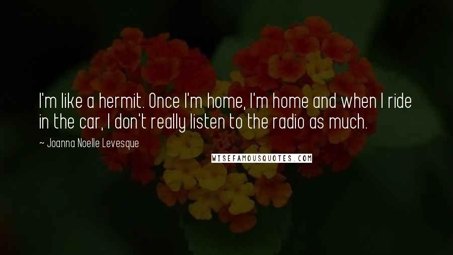 Joanna Noelle Levesque Quotes: I'm like a hermit. Once I'm home, I'm home and when I ride in the car, I don't really listen to the radio as much.