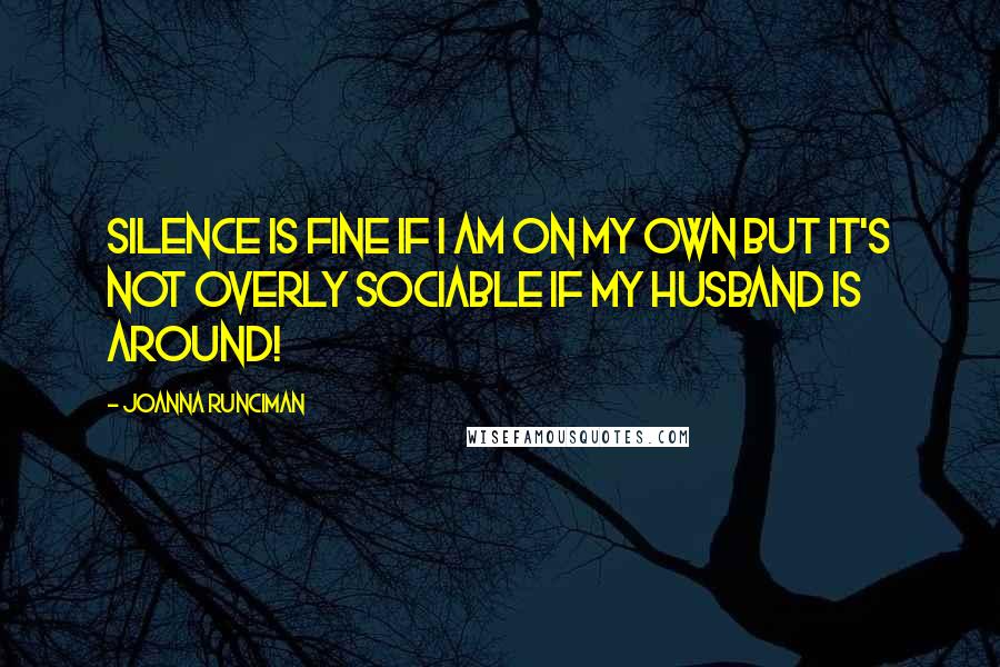 Joanna Runciman Quotes: Silence is fine if I am on my own but it's not overly sociable if my husband is around!