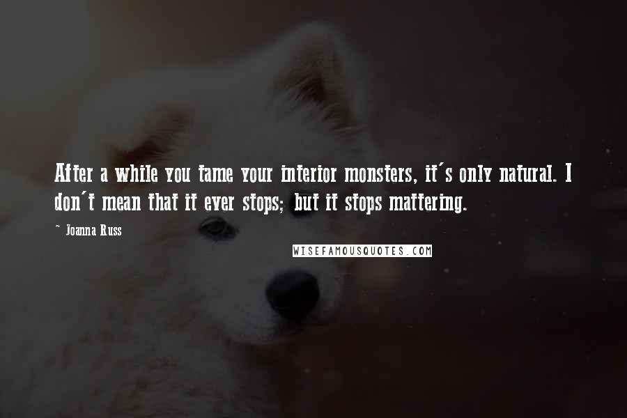 Joanna Russ Quotes: After a while you tame your interior monsters, it's only natural. I don't mean that it ever stops; but it stops mattering.