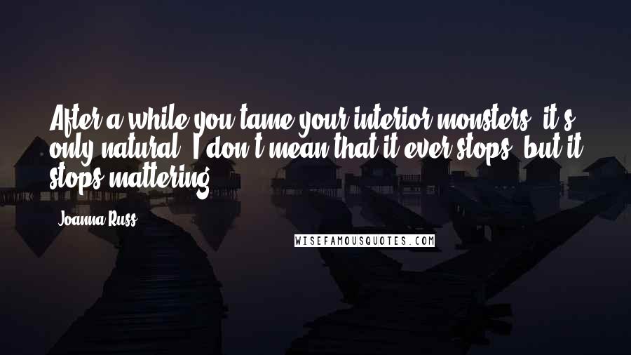 Joanna Russ Quotes: After a while you tame your interior monsters, it's only natural. I don't mean that it ever stops; but it stops mattering.